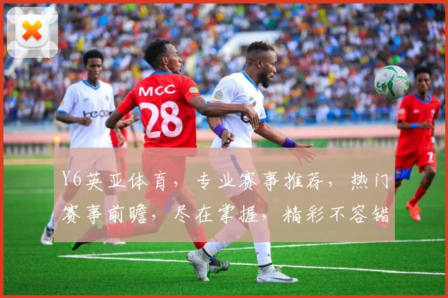 Y6英亚体育，专业赛事推荐，热门赛事前瞻，尽在掌握，精彩不容错过，速来关注
