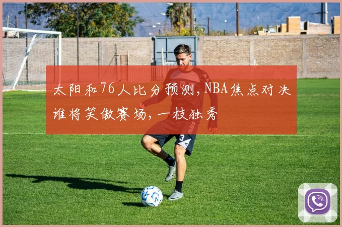 太阳和76人比分预测,NBA焦点对决谁将笑傲赛场,一枝独秀